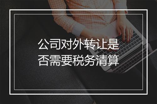 公司对外转让是否需要税务清算