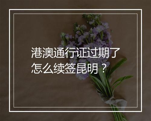 港澳通行证过期了怎么续签昆明？