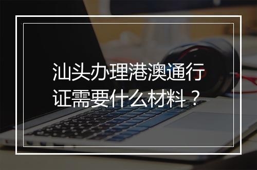 汕头办理港澳通行证需要什么材料？