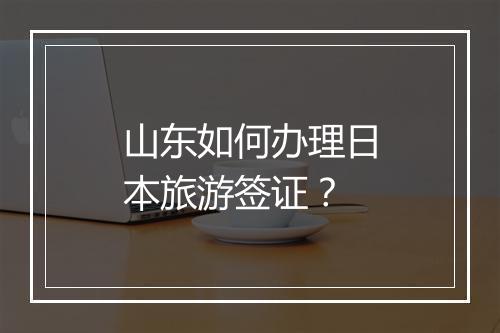 山东如何办理日本旅游签证？