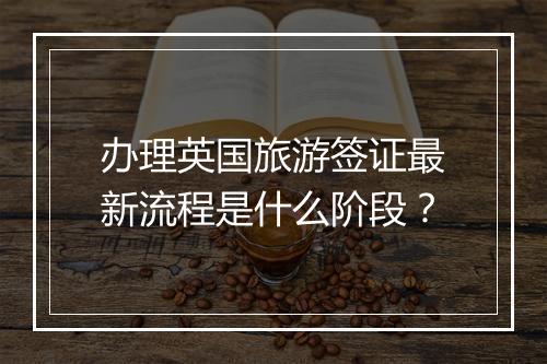 办理英国旅游签证最新流程是什么阶段？