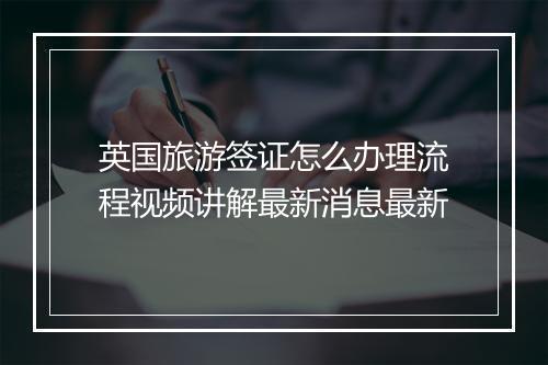 英国旅游签证怎么办理流程视频讲解最新消息最新
