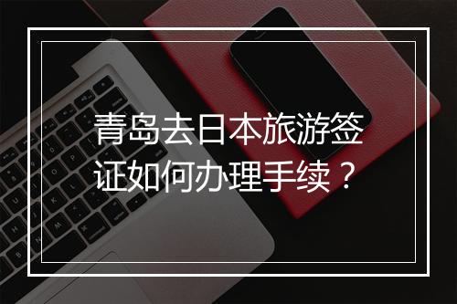 青岛去日本旅游签证如何办理手续？