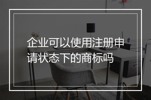 企业可以使用注册申请状态下的商标吗
