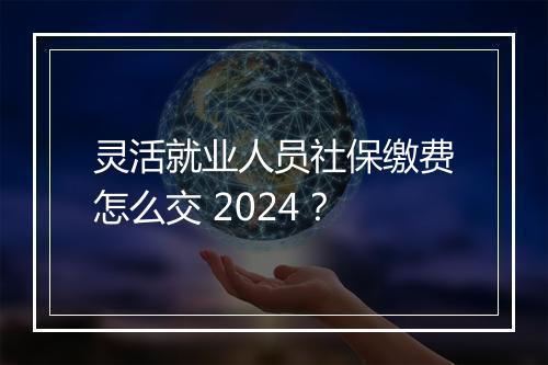 灵活就业人员社保缴费怎么交 2024？