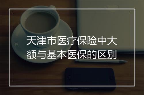 天津市医疗保险中大额与基本医保的区别