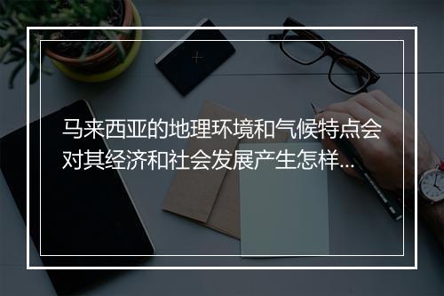 马来西亚的地理环境和气候特点会对其经济和社会发展产生怎样的影响？