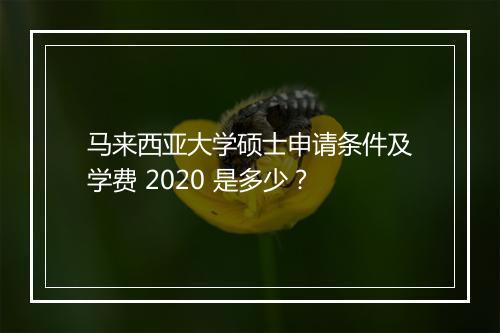 马来西亚大学硕士申请条件及学费 2020 是多少？