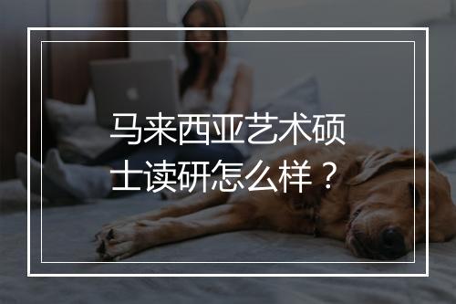 马来西亚艺术硕士读研怎么样？