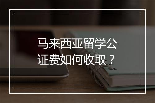 马来西亚留学公证费如何收取？