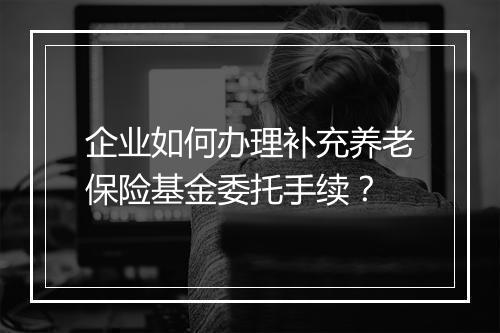 企业如何办理补充养老保险基金委托手续？