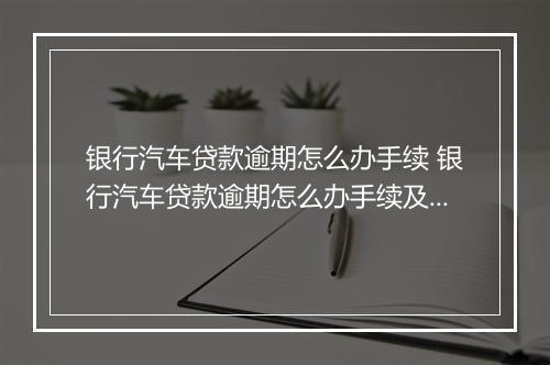 银行汽车贷款逾期怎么办手续 银行汽车贷款逾期怎么办手续及注意事项