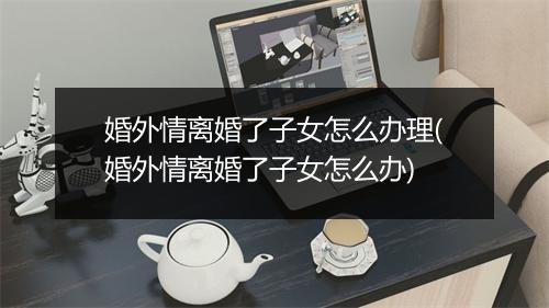 婚外情离婚了子女怎么办理(婚外情离婚了子女怎么办)