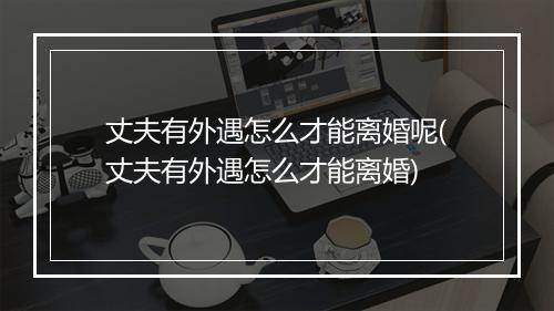 丈夫有外遇怎么才能离婚呢(丈夫有外遇怎么才能离婚)