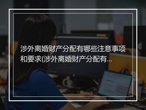 涉外离婚财产分配有哪些注意事项和要求(涉外离婚财产分配有哪些注意事项)