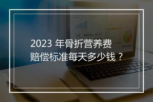 2023 年骨折营养费赔偿标准每天多少钱？