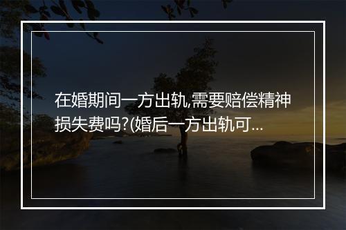 在婚期间一方出轨,需要赔偿精神损失费吗?(婚后一方出轨可否要求精神损失赔偿)