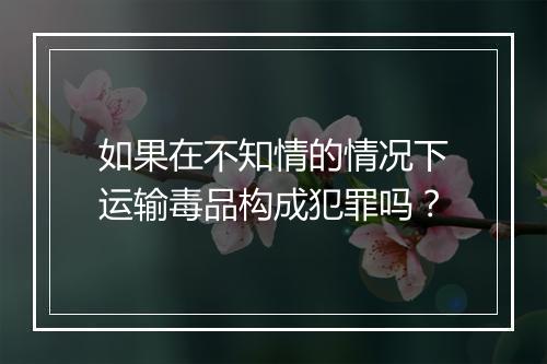 如果在不知情的情况下运输毒品构成犯罪吗？