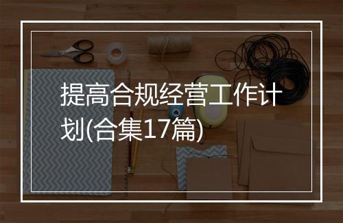 提高合规经营工作计划(合集17篇)