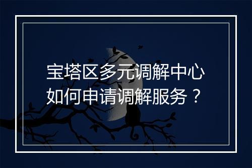宝塔区多元调解中心如何申请调解服务？