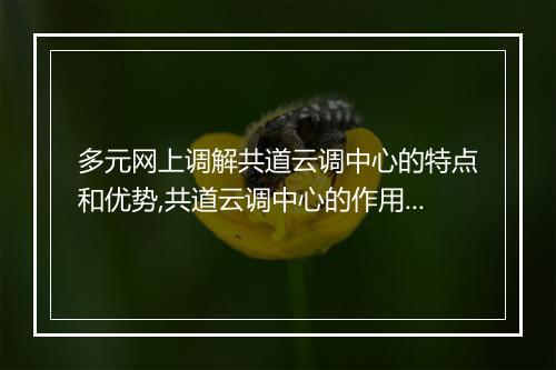 多元网上调解共道云调中心的特点和优势,共道云调中心的作用和意义