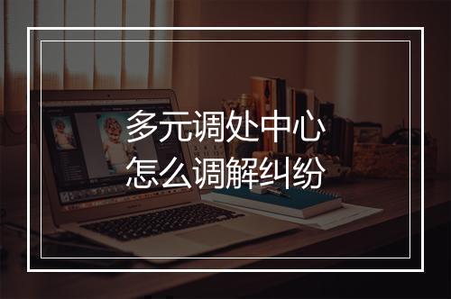 多元调处中心怎么调解纠纷