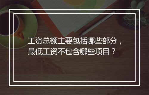 工资总额主要包括哪些部分，最低工资不包含哪些项目？