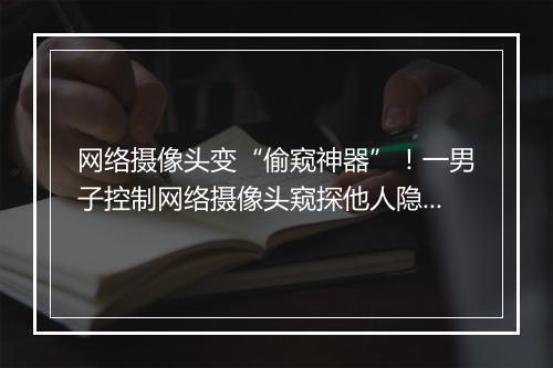 网络摄像头变“偷窥神器”！一男子控制网络摄像头窥探他人隐私被判刑