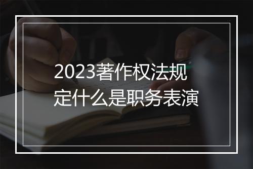 2023著作权法规定什么是职务表演