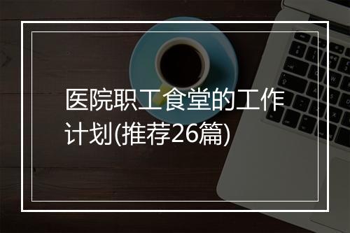 医院职工食堂的工作计划(推荐26篇)