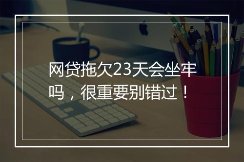 网贷拖欠23天会坐牢吗，很重要别错过！
