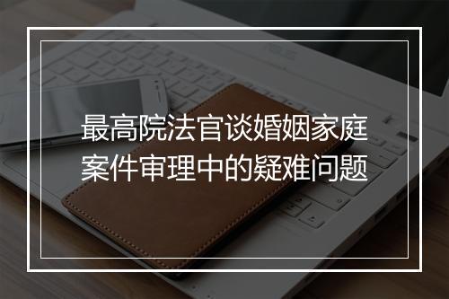 最高院法官谈婚姻家庭案件审理中的疑难问题