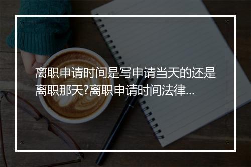 离职申请时间是写申请当天的还是离职那天?离职申请时间法律是怎么规定的