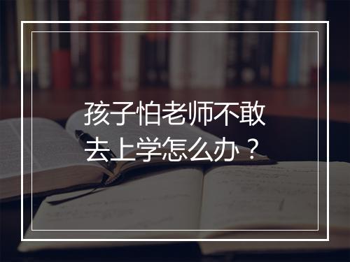 孩子怕老师不敢去上学怎么办？