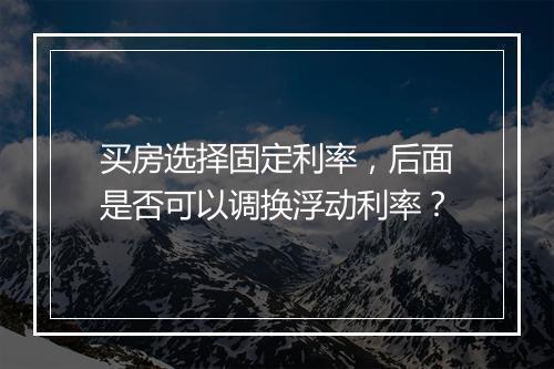 买房选择固定利率，后面是否可以调换浮动利率？