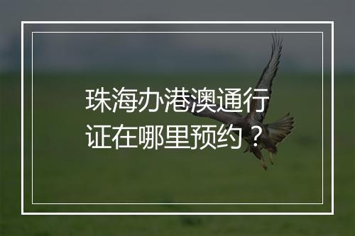 珠海办港澳通行证在哪里预约？