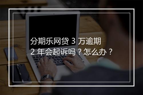 分期乐网贷 3 万逾期 2 年会起诉吗？怎么办？