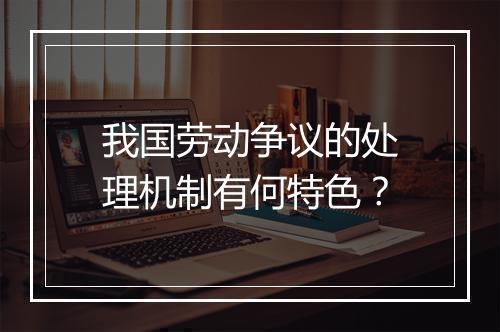 我国劳动争议的处理机制有何特色？