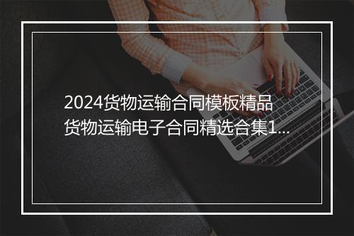 2024货物运输合同模板精品 货物运输电子合同精选合集10篇