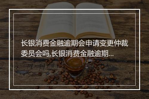 长银消费金融逾期会申请变更仲裁委员会吗,长银消费金融逾期后仲裁委员会的处理方式