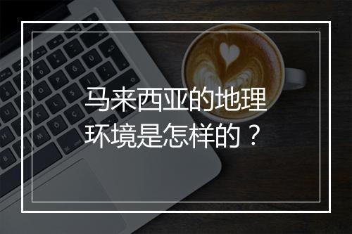 马来西亚的地理环境是怎样的？