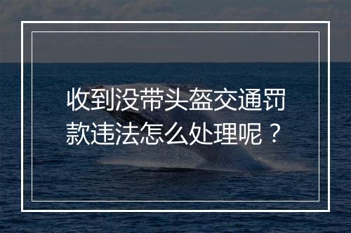 收到没带头盔交通罚款违法怎么处理呢？