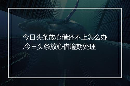 今日头条放心借还不上怎么办,今日头条放心借逾期处理