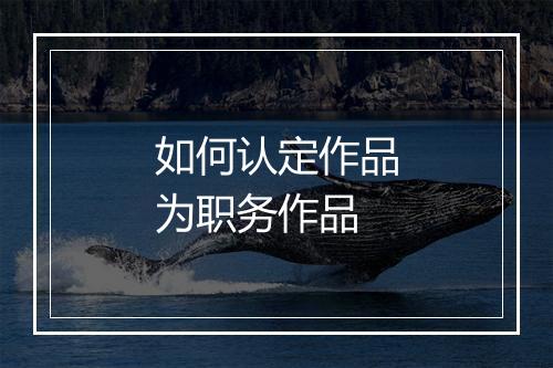 如何认定作品为职务作品