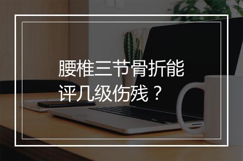 腰椎三节骨折能评几级伤残？