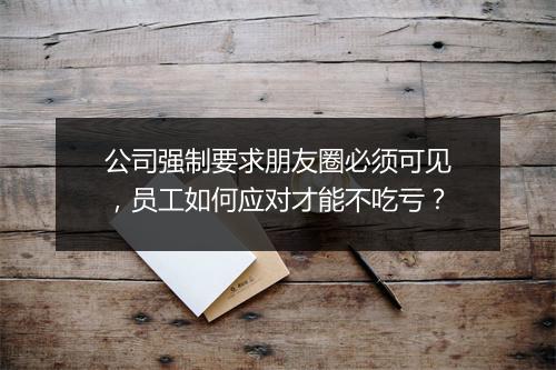 公司强制要求朋友圈必须可见，员工如何应对才能不吃亏？