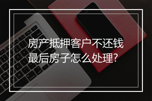房产抵押客户不还钱最后房子怎么处理?