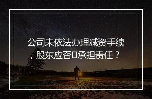 公司未依法办理减资手续，股东应否​承担责任？