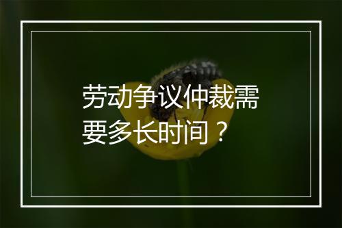 劳动争议仲裁需要多长时间？