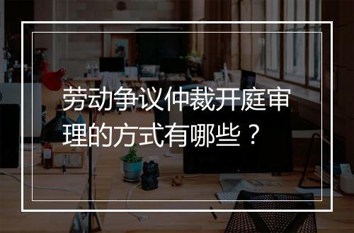 劳动争议仲裁开庭审理的方式有哪些？